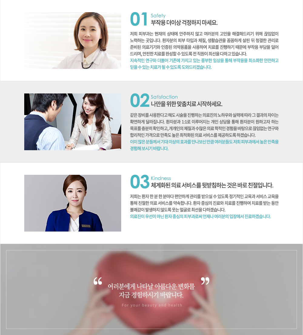 ����� ���ϴ� �Ǻ�, ���� �� ��� ���� ���� ���͵帮�ڽ��ϴ�.

���� �Ǻΰ������� �Ƹ���� �ǰ��� ���� ���� �� �ֵ��� �׻� �ּ��� ���ϸ� ȯ�ںа��� �������� �ֻ��� ���񽺸� �ϼ��ϵ��� �ϰڽ��ϴ�.

1. don't worry ���ۿ� �� �̻� �������� ������.(safety)
���� �Ǻΰ��� ������ ���¿� �������� �ʰ� �������� ������ �ذ��ص帮�� ���� ���Ӿ��� ����ϴ� ���Դϴ�. ȯ�ں��� �Ǻ� Ÿ�԰� ü��, ��Ȱ������ �Ĳ��ϰ� ���� �� û���� ������ �غ�� �Ƿ���� ������ �Ǿ��ǰ�� ����Ͽ� ġ�Ḧ �����ϱ� ������ ���ۿ� �δ��� ���� �帮��, ������ ġ�Ḧ �ϼ��� �� �ֵ��� �� ������ �ּ��� ���ϰ� �ֽ��ϴ�.
�������� ������ ���Ҿ� ������ ������ �ִ� ǳ���� �ӻ��� ���� ���ۿ��� �ּ�ȭ�� �����ϰ� ���� �� �ִ� ġ�ᰡ �� �� �ֵ��� ���͵帮�ڽ��ϴ�.

2. Only for you ������ ���� ����ġ�� �����ϼ���.(satisfaction)
���� ��� ����Ѵٰ� �ص� �ü��� �����ϴ� �Ƿ����� ���Ͽ�� �Ƿ¿� ���� �� ����� ���̴� Ȯ���ϰ� �޶����ϴ�.
ȯ�ںа� 1:1�� �̷������ ���� ����� ���� ȯ�ں��� ���ϰ��� �ϴ� ��ǥ�� ����� Ȯ���ϰ�, �������� ü���� ������ �Ƿ� ������ ������ �������� ���Ӿ��� ������ �ո����� �������� ������ ���� ����ȭ�� �Ƿ� ���񽺸� �����ϵ��� �ϰڽ��ϴ�.
�̹� ���� �е鲲�� ��� �̻��� ȿ���� �������� ��ŭ �����е鵵 ���� �Ǻΰ����� ���� ������ ������ ���ñ� �ٶ��ϴ�.

03. ü��ȭ�� �Ƿ� ���񽺸� �޹�ħ�ϴ� ���� �ٷ� ģ���Դϴ�. (kindness)
����� ȯ�� �� �� �� �и��� �����ϰ� ������ ������ �� �ֵ��� �������� ������ ���� ������ ���� ģ���� �Ƿ� ���񽺸� ����մϴ�. ȯ�� �߽��� ����� ġ�Ḧ �����Ͽ� ġ�Ḧ �޴� ���� ���谨�� �߻����� �ʵ��� ���� �󱼷� �ּ��� ���ϰڽ��ϴ�.
�Ƿ����� �켱�� �ƴ� ȯ�� �߽��� �Ǻΰ��ν� ������ �������� ���忡�� �����ϰڽ��ϴ�.

�����п��� ��Ÿ�� �Ƹ��ٿ� ��ȭ�� ���� �����Ͻñ� �ٶ��ϴ�.
