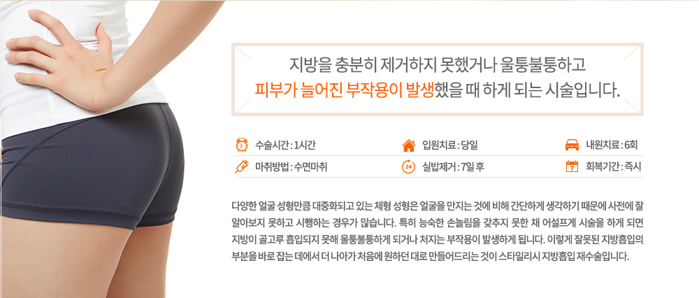 -정의
다양한 얼굴 성형만큼 대중화되고 있는 체형 성형은 얼굴을 만지는 것에 비해 간단하게 생각하기 때문에 사전에 잘 알아보지 못하고 시행하는 경우가 많습니다. 특히 능숙한 손놀림을 갖추지 못한 채 어설프게 시술을 하게 되면 지방이 골고루 흡입되지 못해 울퉁불퉁하게 되거나 처지는 부작용이 발생하게 됩니다. 이렇게 잘못된 지방흡입의 부분을 바로 잡는 데에서 더 나아가 처음에 원하던 대로 만들어드리는 것이 스타일리시 지방흡입 재수술입니다.

