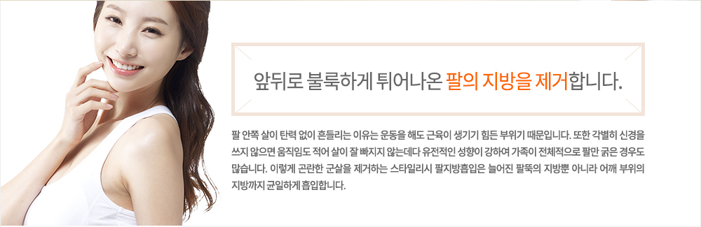 -정의
팔 안쪽 살이 탄력 없이 흔들리는 이유는 운동을 해도 근육이 생기기 힘든 부위기 때문입니다. 또한 각별히 신경을 쓰지 않으면 움직임도 적어 살이 잘 빠지지 않는데다 유전적인 성향이 강하여 가족이 전체적으로 팔만 굵은 경우도 많습니다. 이렇게 곤란한 군살을 제거하는 스타일리시 팔지방흡입은 늘어진 팔뚝의 지방뿐 아니라 어깨 부위의 지방까지 균일하게 흡입합니다.
