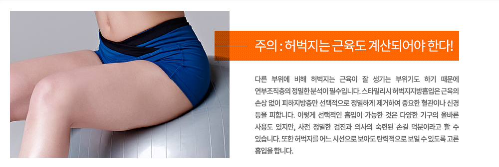 -주의 : 허벅지는 근육도 계산되어야 한다!
다른 부위에 비해 허벅지는 근육이 잘 생기는 부위기도 하기 때문에 연부조직층의 정밀한 분석이 필수입니다. 스타일리시 허벅지지방흡입은 근육의 손상 없이 피하지방층만 선택적으로 정밀하게 제거하여 중요한 혈관이나 신경 등을 피합니다. 이렇게 선택적인 흡입이 가능한 것은 다양한 기구의 올바른 사용도 있지만, 사전 정밀한 검진과 의사의 숙련된 손길 덕분이라고 할 수 있습니다. 또한 허벅지를 어느 시선으로 보아도 탄력적으로 보일 수 있도록 고른 흡입을 합니다.
