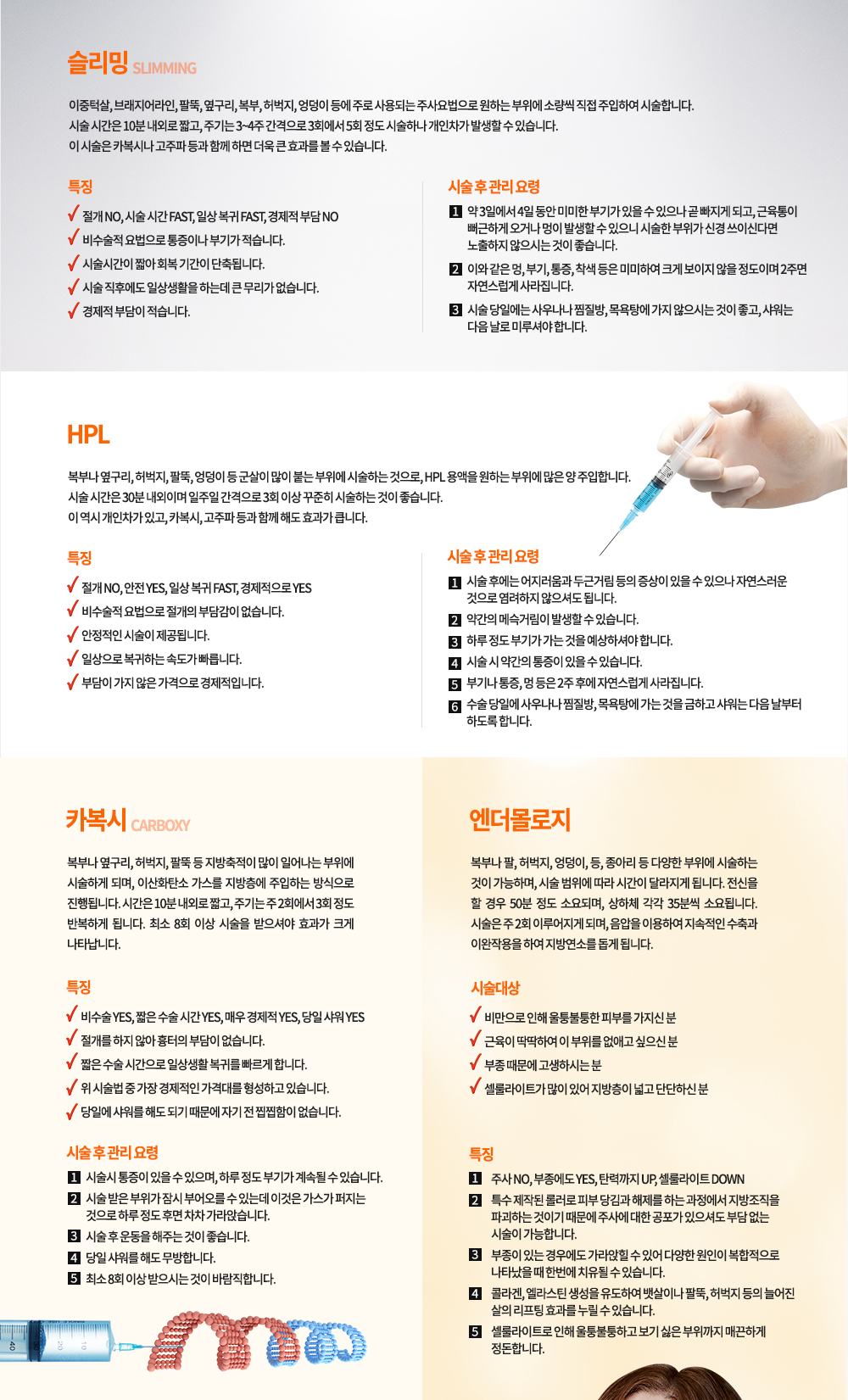카복시
-정의
복부나 옆구리, 허벅지, 팔뚝 등 지방축적이 많이 일어나는 부위에 시술하게 되며, 이산화탄소 가스를 지방층에 주입하는 방식으로 진행됩니다. 시간은 10분 내외로 짧고, 주기는 주 2회에서 3회 정도 반복하게 됩니다. 최소 8회 이상 시술을 받으셔야 효과가 크게 나타납니다.

-특징
비수술 YES, 짧은 수술 시간 YES, 매우 경제적 YES, 당일 샤워 YES
-절개를 하지 않아 흉터의 부담이 없습니다.
-짧은 수술 시간으로 일상생활 복귀를 빠르게 합니다.
-위 시술법 중 가장 경제적인 가격대를 형성하고 있습니다.
-당일에 샤워를 해도 되기 때문에 자기 전 찝찝함이 없습니다.

-시술 후 관리 요령
-시술시 통증이 있을 수 있으며, 하루 정도 부기가 계속될 수 있습니다.
-시술 받은 부위가 잠시 부어오를 수 있는데 이것은 가스가 퍼지는 것으로 하루 정도 후면 차차 가라앉습니다.
-시술 후 운동을 해주는 것이 좋습니다.
-당일 샤워를 해도 무방합니다.
-최소 8회 이상 받으시는 것이 바람직합니다.

엔더몰로지
-정의
복부나 팔, 허벅지, 엉덩이, 등, 종아리 등 다양한 부위에 시술하는 것이 가능하며, 시술 범위에 따라 시간이 달라지게 됩니다. 전신을 할 경우 50분 정도 소요되며, 상하체 각각 35분씩 소요됩니다. 시술은 주 2회 이루어지게 되며, 음압을 이용하여 지속적인 수축과 이완작용을 하여 지방연소를 돕게 됩니다.

-시술 대상

-비만으로 인해 울퉁불퉁한 피부를 가지신 분
-근육이 딱딱하여 이 부위를 없애고 싶으신 분
-부종 때문에 고생하시는 분
-셀룰라이트가 많이 있어 지방층이 넓고 단단하신 분

-특징
주사 NO, 부종에도 YES, 탄력까지 UP, 셀룰라이트 DOWN
-특수 제작된 롤러로 피부 당김과 헤제를 하는 과정에서 지방조직을 파괴하는 것이기 때문에 주사에 대한 공포가 있으셔도 부담 없는 시술이 가능합니다.
-부종이 있는 경우에도 가라앉힐 수 있어 다양한 원인이 복합적으로 나타났을 때 한번에 치유될 수 있습니다.
-콜라겐, 엘라스틴 생성을 유도하여 뱃살이나 팔뚝, 허벅지 등의 늘어진 살의 리프팅 효과를 누릴 수 있습니다.
-셀룰라이트로 인해 울퉁불퉁하고 보기 싫은 부위까지 매끈하게 정돈합니다.

