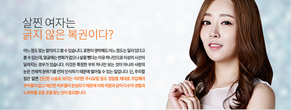 -살찐 여자는 긁지 않은 복권이다?
어느 정도 맞는 말이라고 볼 수 있습니다. 표현이 경박해도 어느 정도는 일리 있다고 볼 수 있는데, 얼굴에는 변화가 없으나 살을 뺐다는 이유 하나만으로 이성의 시선이 달라지는 경우가 있습니다. 이것은 특정한 부위 하나만 보는 것이 아니라 사람의 눈은 전체적 분위기를 먼저 인식하기 때문에 벌어질 수 있는 일입니다. 단, 주의할 점은 일면 간단한 시술로 보이는 이러한 주사요법 등도 정량을 제대로 주입해야 부작용이 없고 매끈한 피부결이 완성되기 때문에 저희 의원과 같이 다수의 경험과 노하우를 갖춘 곳을 찾는 것이 중요합니다. 
