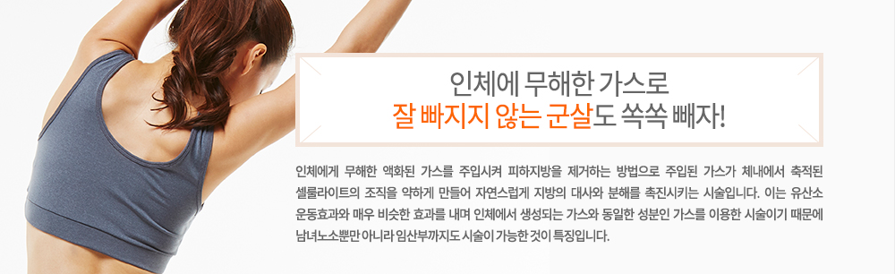 -특징
인체에게 무해한 액화된 가스를 주입시켜 피하지방을 제거하는 방법으로 주입된 가스가 체내에서 축적된 셀룰라이트의 조직을 약하게 만들어 자연스럽게 지방의 대사와 분해를 촉진시키는 시술입니다. 이는 유산소 운동효과와 매우 비슷한 효과를 내며 인체에서 생성되는 가스와 동일한 성분인 가스를 이용한 시술이기 때문에 남녀노소뿐만 아니라 임산부까지도 시술이 가능한 것이 특징입니다.
