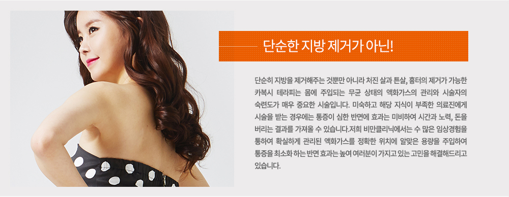 단순히 지방을 제거해주는 것뿐만 아니라 처진 살과 튼살, 흉터의 제거가 가능한 카복시 테라피는 몸에 주입되는 무균 상태의 액화가스의 관리와 시술자의 숙련도가 매우 중요한 시술입니다. 
미숙하고 해당 지식이 부족한 의료진에게 시술을 받는 경우에는 통증이 심한 반면에 효과는 미비하여 시간과 노력, 돈을 버리는 결과를 가져올 수 있습니다.

저희 비만클리닉에서는 수 많은 임상경험을 통하여 확실하게 관리된 액화가스를 정확한 위치에 알맞은 용량을 주입하여 통증을 최소화 하는 반면 효과는 높여 여러분이 가지고 있는 고민을 해결해드리고 있습니다.
