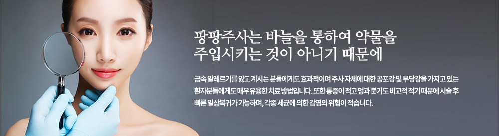 팡팡주사는 바늘을 통하여 약물을 주입시키는 것이 아니기 때문에 금속 알레르기를 앓고 계시는 분들에게도 효과적이며 주사 자체에 대한 공포감 및 부담감을 가지고 있는 환자분들에게도 매우 유용한 치료 방법입니다. 또한 통증이 적고 멍과 붓기도 비교적 적기 때문에 시술 후 빠른 일상복귀가 가능하며, 각종 세균에 의한 감염의 위험이 적습니다.
