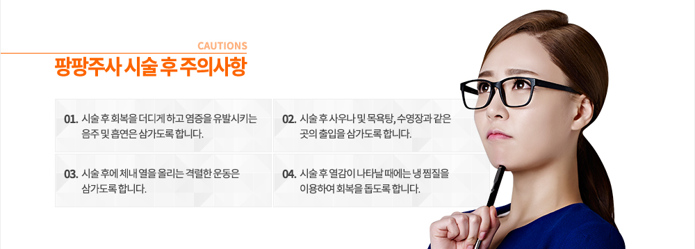 팡팡주사 시술 후 주의사항
① 시술 후 회복을 더디게 하고 염증을 유발시키는 음주 및 흡연은 삼가도록 합니다.
② 시술 후 사우나 및 목욕탕, 수영장과 같은 곳의 출입을 삼가도록 합니다.
③ 시술 후에 체내 열을 올리는 격렬한 운동은 삼가도록 합니다.
④ 시술 후 열감이 나타날 때에는 냉 찜질을 이용하여 회복을 돕도록 합니다. 
