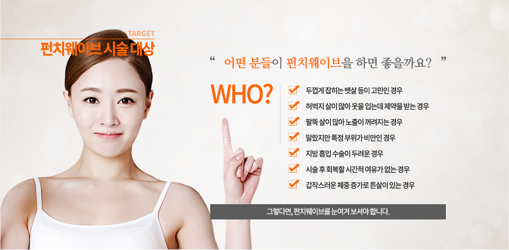 펀치웨이브 시술 대상
- 두껍게 잡히는 뱃살 등이 고민인 경우
- 허벅지 살이 많아 옷을 입는데 제약을 받는 경우
- 팔뚝 살이 많아 노출이 꺼려지는 경우
- 말랐지만 특정 부위가 비만인 경우
- 지방 흡입 수술이 두려운 경우
- 시술 후 회복할 시간적 여유가 없는 경우
- 갑작스러운 체중 증가로 튼살이 있는 경우
