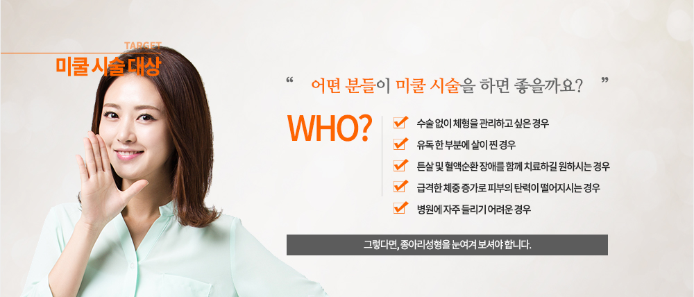 미쿨 시술 대상
- 수술 없이 체형을 관리하고 싶은 경우
- 유독 한 부분에 살이 찐 경우
- 튼살 및 혈액순환 장애를 함께 치료하길 원하시는 경우
- 급격한 체중 증가로 피부의 탄력이 떨어지시는 경우
- 병원에 자주 들리기 어려운 경우
