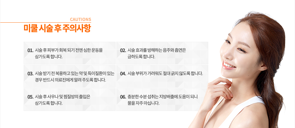 미쿨 시술 후 주의사항
① 시술 후 피부가 회복 되기 전엔 심한 운동을 삼가도록 합니다.
② 시술 효과를 방해하는 음주와 흡연은 금하도록 합니다.
③ 시술 받기 전 복용하고 있는 약 및 특이질환이 있는 경우 반드시 의료진에게 알려 주도록 합니다.
④ 시술 부위가 가려워도 절대 긁지 않도록 합니다.
⑤ 시술 후 사우나 및 찜질방의 출입은 삼가도록 합니다.
6. 충분한 수분 섭취는 지방배출에 도움이 되니 물을 자주 마십니다.
