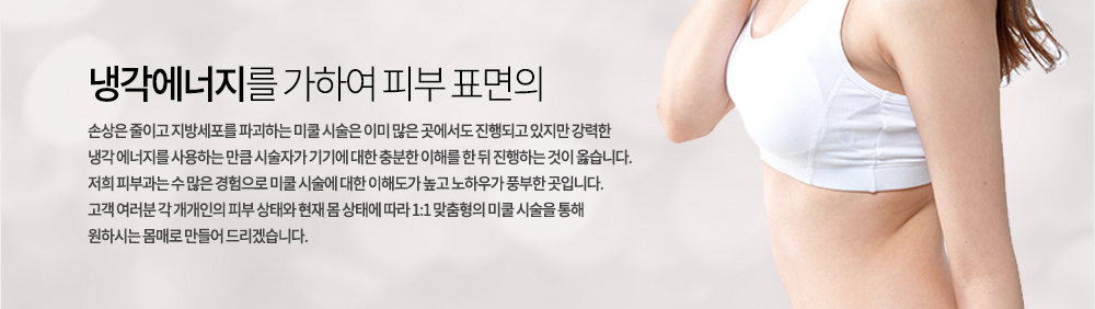 냉각에너지를 가하여 피부 표면의 손상은 줄이고 지방세포를 파괴하는 미쿨 시술은 이미 많은 곳에서도 진행되고 있지만 강력한 냉각 에너지를 사용하는 만큼 시술자가 기기에 대한 충분한 이해를 한 뒤 진행하는 것이 옳습니다. 
저희 피부과는 수 많은 경험으로 미쿨 시술에 대한 이해도가 높고 노하우가 풍부한 곳입니다. 고객 여러분 각 개개인의 피부 상태와 현재 몸 상태에 따라 1:1 맞춤형의 미쿨 시술을 통해 원하시는 몸매로 만들어 드리겠습니다. 
