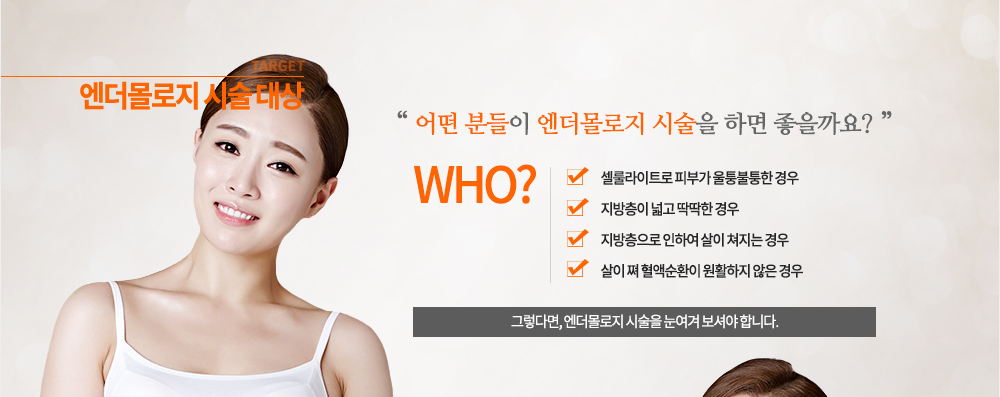 엔더몰로지 시술 대상
- 셀룰라이트로 피부가 울퉁불퉁한 경우
- 지방층이 넓고 딱딱한 경우
- 지방층으로 인하여 살이 쳐지는 경우
- 살이 쪄 혈액순환이 원활하지 않은 경우
