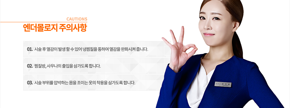 엔더몰로지 주의사항
① 시술 후 열감이 발생 할 수 있어 냉찜질을 통하여 열감을 완화시켜 줍니다.
② 찜질방, 사우나의 출입을 삼가도록 합니다.
③ 시술 부위를 압박하는 몸을 조이는 옷의 착용을 삼가도록 합니다.
