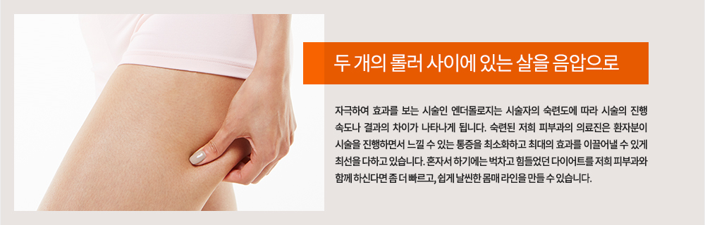 두 개의 롤러 사이에 있는 살을 음압으로 자극하여 효과를 보는 시술인 엔더몰로지는 시술자의 숙련도에 따라 시술의 진행 속도나 결과의 차이가 나타나게 됩니다. 숙련된 저희 피부과의 의료진은 환자분이 시술을 진행하면서 느낄 수 있는 통증을 최소화하고 최대의 효과를 이끌어낼 수 있게 최선을 다하고 있습니다.
혼자서 하기에는 벅차고 힘들었던 다이어트를 저희 피부과와 함께 하신다면 좀 더 빠르고, 쉽게 날씬한 몸매 라인을 만들 수 있습니다. 
