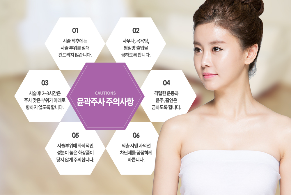 윤곽주사 주의사항
① 시술 직후에는 시술 부위를 절대 건드리지 않습니다.
② 사우나, 목욕탕, 찜질방 출입을 금하도록 합니다.
③ 시술 후 2~3시간은 주사 맞은 부위가 아래로 향하지 않도록 합니다.
④ 격렬한 운동과 음주, 흡연은 금하도록 합니다.
⑤ 시술부위에 화학적인 성분이 높은 화장품이 닿지 않게 주의합니다.
⑥ 외출 시엔 자외선 차단제를 꼼꼼하게 바릅니다.
