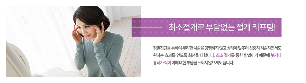 주의
정밀진단을 통하여 무리한 시술을 강행하지 않고 상태에 맞추어 신중히 시술하면서도 원하는 효과를 얻도록 최선을 다합니다. 최소 절개를 통한 방법이기 때문에 붓기나 흉터가 적어 이에 대한 부담을 느끼지 않으셔도 됩니다.
