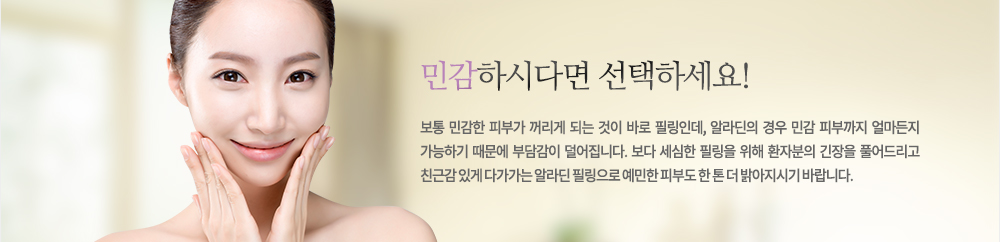 민감하시다면 선택하세요!
보통 민감한 피부가 꺼리게 되는 것이 바로 필링인데, 알라딘의 경우 민감 피부까지 얼마든지 가능하기 때문에 부담감이 덜어집니다. 보다 세심한 필링을 위해 환자분의 긴장을 풀어드리고 친근감 있게 다가가는 알라딘 필링으로 예민한 피부도 한 톤 더 밝아지시기 바랍니다.
