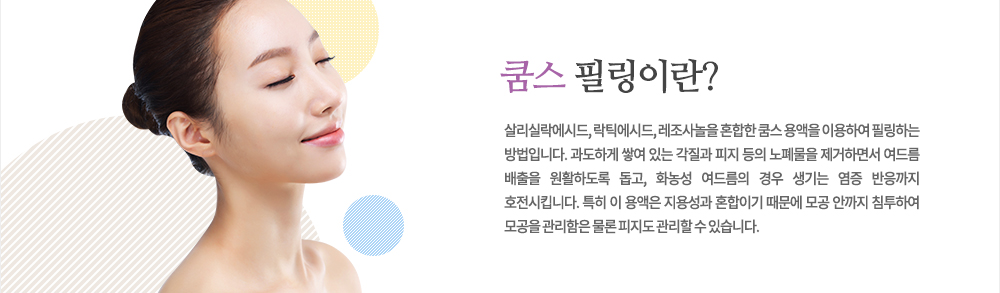 특징
살리실락에시드, 락틱에시드, 레조사놀을 혼합한 쿰스 용액을 이용하여 필링하는 방법입니다. 과도하게 쌓여 있는 각질과 피지 등의 노폐물을 제거하면서 여드름 배출을 원활하도록 돕고, 화농성 여드름의 경우 생기는 염증 반응까지 호전시킵니다. 특히 이 용액은 지용성과 혼합이기 때문에 모공 안까지 침투하여 모공을 관리함은 물론 피지도 관리할 수 있습니다.
