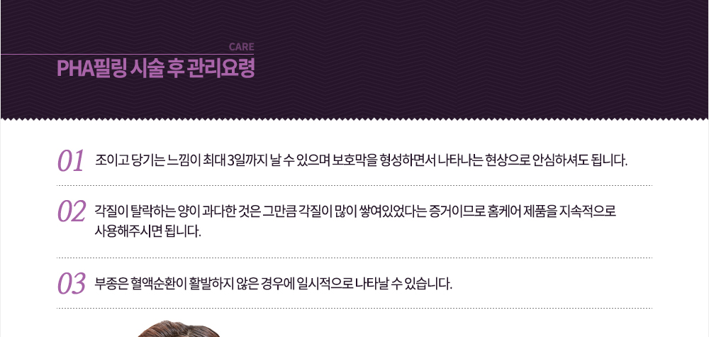 시술 후 관리요령
-조이고 당기는 느낌이 최대 3일까지 날 수 있으며 보호막을 형성하면서 나타나는 현상으로 안심하셔도 됩니다.
-각질이 탈락하는 양이 과다한 것은 그만큼 각질이 많이 쌓여있었다는 증거이므로 홈케어 제품을 지속적으로 사용해주시면 됩니다.
-부종은 혈액순환이 활발하지 않은 경우에 일시적으로 나타날 수 있습니다.
