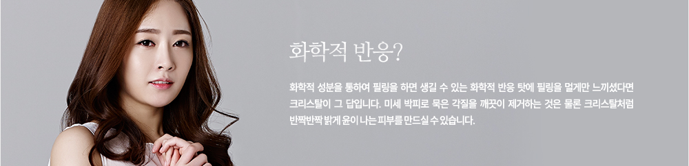 화학적 반응?
화학적 성분을 통하여 필링을 하면 생길 수 있는 화학적 반응 탓에 필링을 멀게만 느끼셨다면 크리스탈이 그 답입니다. 미세 박피로 묵은 각질을 깨끗이 제거하는 것은 물론 크리스탈처럼 반짝반짝 밝게 윤이 나는 피부를 만드실 수 있습니다.
