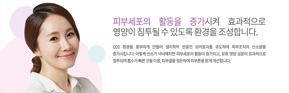 피부세포의 활동을 증가시켜 효과적으로 영양이 침투될 수 있도록 환경을 조성합니다.-특징
CO2 환경을 풍부하게 만들어 생리학적 반응인 보어효과를 유도하여 피부조직의 산소량을 증가시킵니다. 이렇게 산소가 넉넉해지면 피부세포의 활동이 증가되고, 유효 영양 성분이 효과적으로 침투되며 흡수가 빠른 것을 이용, 피부결을 정돈하여 피부톤을 맑게 개선합니다.
