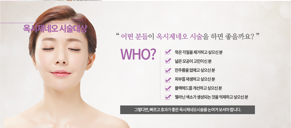 -시술대상

-묵은 각질을 제거하고 싶으신 분
-넓은 모공이 고민이신 분
-잔주름을 없애고 싶으신 분
-피부를 재생하고 싶으신 분
-블랙헤드를 개선하고 싶으신 분
-멜라닌 색소가 생성되는 것을 억제하고 싶으신 분
