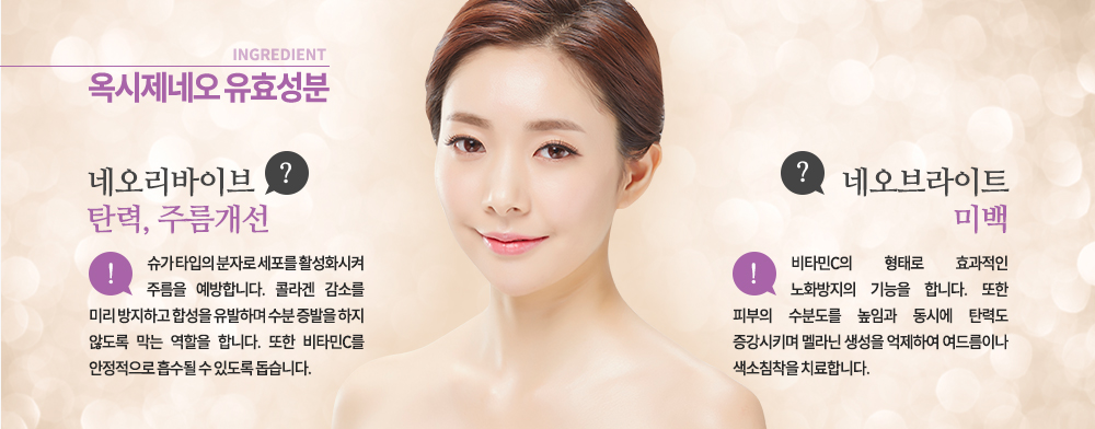 -옥시제네오 유효 성분
-네오리바이브 / 탄력, 주름개선 / 슈가 타입의 분자로 세포를 활성화시켜 주름을 예방합니다. 콜라겐 감소를 미리 방지하고 합성을 유발하며 수분 증발을 하지 않도록 막는 역할을 합니다. 또한 비타민C를 안정적으로 흡수될 수 있도록 돕습니다.
-네오브라이트 / 미백 / 비타민C의 형태로 효과적인 노화방지의 기능을 합니다. 또한 피부의 수분도를 높임과 동시에 탄력도 증강시키며 멜라닌 생성을 억제하여 여드름이나 색소침착을 치료합니다.

