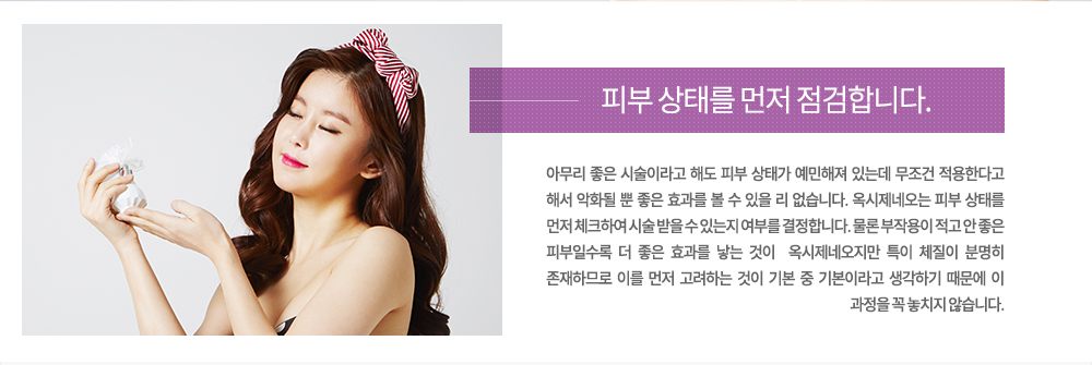 -피부 상태를 먼저 점검합니다.
아무리 좋은 시술이라고 해도 피부 상태가 예민해져 있는데 무조건 적용한다고 해서 악화될 뿐 좋은 효과를 볼 수 있을 리 없습니다. 옥시제네오는 피부 상태를 먼저 체크하여 시술 받을 수 있는지 여부를 결정합니다. 물론 부작용이 적고 안 좋은 피부일수록 더 좋은 효과를 낳는 것이  옥시제네오지만 특이 체질이 분명히 존재하므로 이를 먼저 고려하는 것이 기본 중 기본이라고 생각하기 때문에 이 과정을 꼭 놓치지 않습니다.


