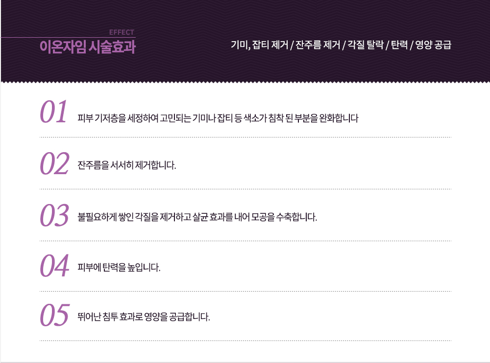 -시술효과
기미, 잡티 제거 / 잔주름 제거 / 각질 탈락 / 탄력 / 영양 공급
-피부 기저층을 세정하여 고민되는 기미나 잡티 등 색소가 침착 된 부분을 완화합니다.
-잔주름을 서서히 제거합니다.
-불필요하게 쌓인 각질을 제거하고 살균 효과를 내어 모공을 수축합니다.
-피부에 탄력을 높입니다.
-뛰어난 침투 효과로 영양을 공급합니다.


