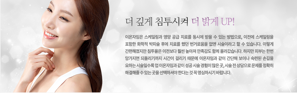 
-더 깊게 침투시켜 더 밝게 UP!
이온자임은 스케일링과 영양 공급 치료를 동시에 받을 수 있는 방법으로, 이전에 스케일링을 포함한 화학적 박피술 후에 치료를 했던 번거로움을 없앤 시술이라고 할 수 있습니다. 이렇게 간편해졌지만 침투율은 이전보다 훨씬 높아져 만족감도 함께 올라갔습니다.
하지만 피부는 한번 망가지면 되돌리기까지 시간이 걸리기 때문에 이온자임과 같이 간단해 보이나 숙련된 손길을 요하는 시술일수록 업 이온자임과 같이 성공 시술 경험이 많은 곳, 시술 전 상담으로 문제를 정확히 해결해줄 수 있는 곳을 선택하셔야 한다는 것 꼭 명심하시기 바랍니다.




