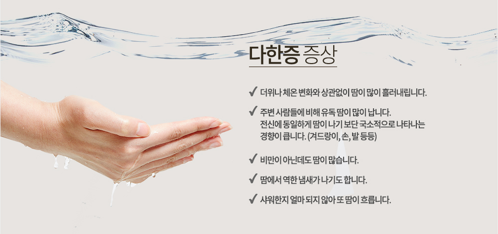 다한증 증상
-더위나 체온 변화와 상관없이 땀이 많이 흘러내립니다.
-주변 사람들에 비해 유독 땀이 많이 납니다.
-전신에 동일하게 땀이 나기 보단 국소적으로 나타나는 경향이 큽니다. (겨드랑이, 손, 발 등등)
-비만이 아닌데도 땀이 많습니다.
-땀에서 역한 냄새가 나기도 합니다.
-샤워한지 얼마 되지 않아 또 땀이 흐릅니다.
