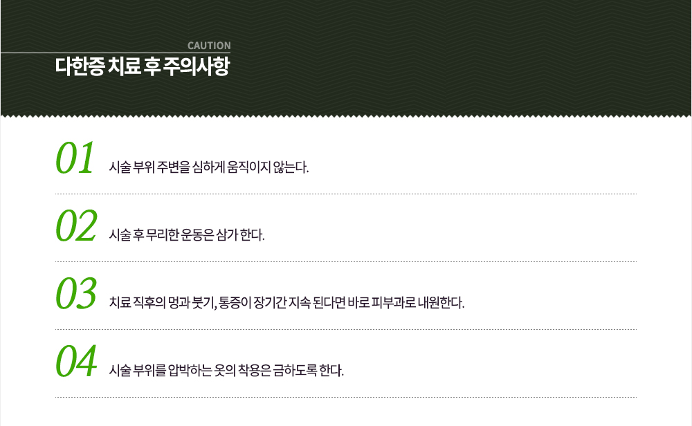 다한증 치료 후 주의사항
① 시술 부위 주변을 심하게 움직이지 않는다.
② 시술 후 무리한 운동은 삼가 한다.
③ 치료 직후의 멍과 붓기, 통증이 장기간 지속 된다면 바로 피부과로 내원한다.
④ 시술 부위를 압박하는 옷의 착용은 금하도록 한다.
