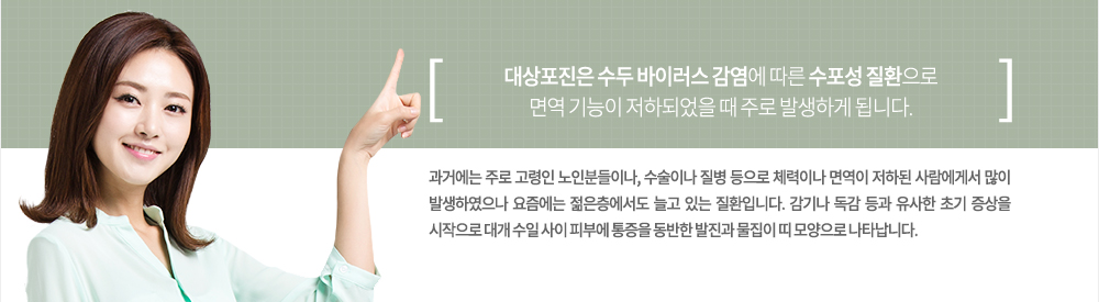 어린 시절 수두를 앓았던 경험이 있는 사람은 누구나 대상이 될 수 있는 대상포진은 수두 바이러스 감염에 따른 수포성 질환으로 면역 기능이 저하되었을 때 주로 발생하게 됩니다. 과거에는 주로 고령인 노인분들이나, 수술이나 질병 등으로 체력이나 면역이 저하된 사람에게서 많이 발생하였으나 요즘에는 젊은층에서도 늘고 있는 질환입니다. 감기나 독감 등과 유사한 초기 증상을 시작으로 대개 수일 사이 피부에 통증을 동반한 발진과 물집이 띠 모양으로 나타납니다.
