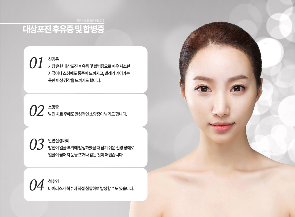 대상포진 후유증 및 합병증
-신경통 : 가장 흔한 대상포진 후유증 및 합병증으로 매우 사소한 자극이나 스침에도 통증이 느껴지고, 벌레가 기어가는 듯한 이상 감각을 느끼기도 합니다.
-소양증 : 발진 치료 후에도 만성적인 소양증이 남기도 합니다.
-안면신경마비 : 발진이 얼굴 부위에 발생하였을 때 남기 쉬운 신경 장애로 얼굴이 굳어져 눈을 뜨거나 감는 것이 어렵습니다.
-척수염 : 바이러스가 척수에 직접 침입하여 발생할 수도 있습니다.
