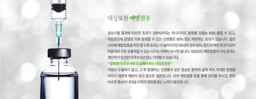 대상포진 예방접종
임상시험 결과에 따르면 효과가 100%까지는 아니더라도 발병률 자체는 50% 줄일 수 있고, 대상포진에 감염된 이후 발생할 수 있는 신경통은 60% 정도 예방하는 효과가 있습니다. 젊은 나이에 예방접종을 하면 할 수도록 효과는 더 높아지지만 60대의 경우 60% 정도의 예방 효과가 있어 비용대비 가장 효율적일 수 있는 시기는 이때라 보시면 됩니다. 대상포진 예방접종의 지속 효과는 개인차가 있지만 대개 3~5년 정도 기대할 수 있습니다.
합병증이 더 무서워 조심해야 하는 대상포진은 치료도 수월하지 않고, 그 후 발생하는 신경통과 같은 증상은 환자의 삶에 까지 지대한 영향을 미치기 때문에 예방이 보다 중요한 질환입니다. 미리 예방접종 등을 통해 관리를 하시고, 위와 비슷한 증상이 나타날 시 즉각 병원을 찾는 노력이 필요합니다.
