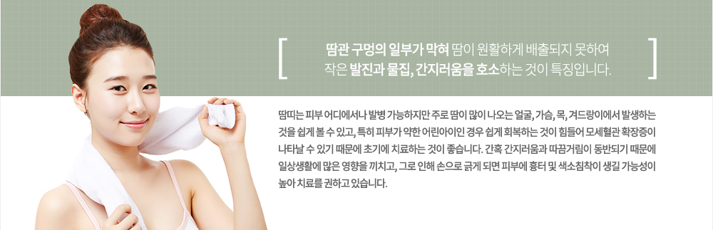 특징
땀띠는 땀이 많이 나는 여름에 더욱 쉽게 나타나며 주로 피부가 약한 어린아이들 및 통풍이 되지 않는 옷을 장시간 착용한 사람들에게서 쉽게 발견 할 수 있는 피부질환입니다. 땀관 구멍의 일부가 막혀 땀이 원활하게 배출되지 못하여 작은 발진과 물집, 간지러움을 호소하는 것이 특징입니다.
땀띠는 피부 어디에서나 발병 가능하지만 주로 땀이 많이 나오는 얼굴, 가슴, 목, 겨드랑이에서 발생하는 것을 쉽게 볼 수 있고, 특히 피부가 약한 어린아이인 경우 쉽게 회복하는 것이 힘들어 모세혈관 확장증이 나타날 수 있기 때문에 초기에 치료하는 것이 좋습니다. 간혹 간지러움과 따끔거림이 동반되기 때문에 일상생활에 많은 영향을 끼치고, 그로 인해 손으로 긁게 되면 피부에 흉터 및 색소침착이 생길 가능성이 높아 치료를 권하고 있습니다.
