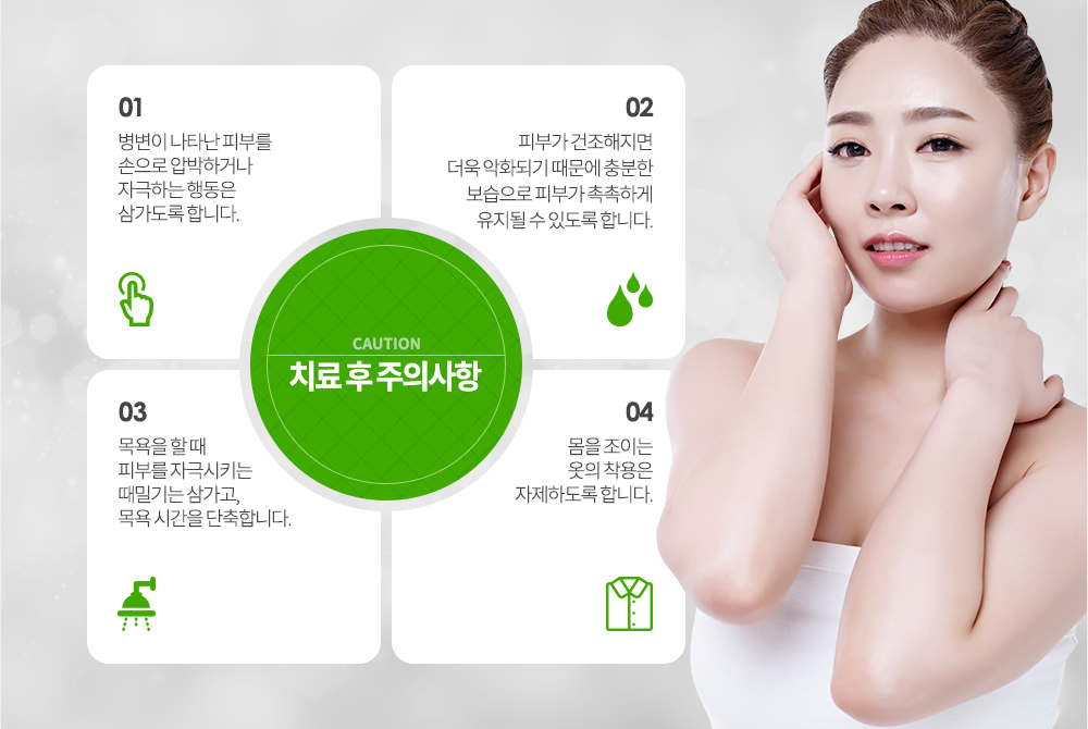 모공각화증 치료 후 주의사항
① 병변이 나타난 피부를 손으로 압박하거나 자극하는 행동은 삼가도록 합니다.
② 피부가 건조해지면 더욱 악화되기 때문에 충분한 보습으로 피부가 촉촉하게 유지될 수 있도록 합니다.
③ 몸을 씻을 때에는 목욕 시간을 단축하는 것이 좋습니다.
④ 목욕을 할 때 피부를 자극시키는 때밀기는 삼가도록 합니다.
⑤ 몸을 조이는 옷의 착용은 자제하도록 합니다.
