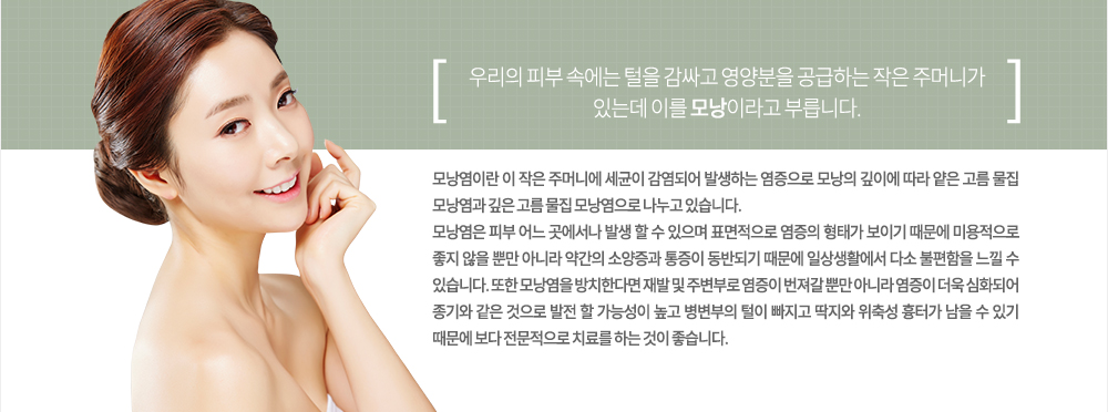 우리의 피부 속에는 털을 감싸고 영양분을 공급하는 작은 주머니가 있는데 이를 모낭이라고 부릅니다. 모낭염이란 이 작은 주머니에 세균이 감염되어 발생하는 염증으로 모낭의 깊이에 따라 얕은 고름 물집 모낭염과 깊은 고름 물집 모낭염으로 나누고 있습니다.
모낭염은 피부 어느 곳에서나 발생 할 수 있으며 표면적으로 염증의 형태가 보이기 때문에 미용적으로 좋지 않을 뿐만 아니라 약간의 소양증과 통증이 동반되기 때문에 일상생활에서 다소 불편함을 느낄 수 있습니다.
또한 모낭염을 방치한다면 재발 및 주변부로 염증이 번져갈 뿐만 아니라 염증이 더욱 심화되어 종기와 같은 것으로 발전 할 가능성이 높고 병변부의 털이 빠지고 딱지와 위축성 흉터가 남을 수 있기 때문에 보다 전문적으로 치료를 하는 것이 좋습니다.