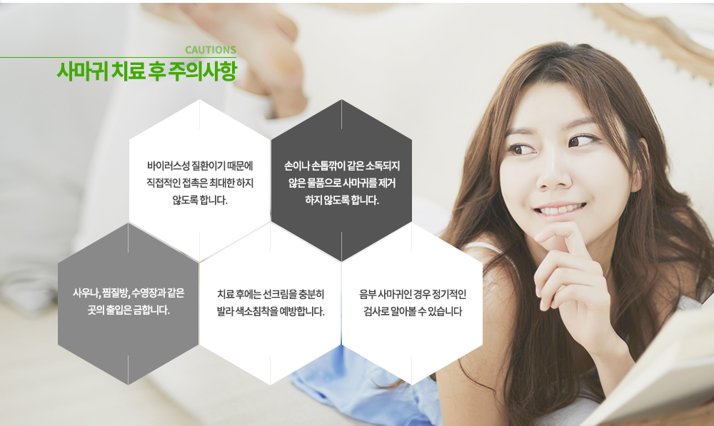 -사마귀 치료 후 주의사항
① 바이러스성 질환이기 때문에 직접적인 접촉은 최대한 하지 않도록 합니다.
② 손이나 손톱깎이 같은 소독되지 않은 물품으로 사마귀를 제거 하지 않도록 합니다.
③ 사우나, 찜질방, 수영장과 같은 곳의 출입은 금합니다.
④ 치료 후에는 선크림을 충분히 발라 색소침착을 예방합니다.
⑤ 음부 사마귀인 경우 정기적인 검사로 알아볼 수 있습니다.
