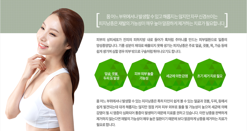 -특징
피부의 상피세포가 진피의 피하지방 내로 들어가 혹처럼 주머니를 만드는 피부질환으로 일종의 양성종양입니다. 기름 성분이 제대로 배출되지 못해 생기는 피지낭종은 주로 얼굴, 귓볼, 목, 가슴 등에 쉽게 생기며 심할 경우 피부 밖으로 구슬처럼 튀어나오기도 합니다.몸 어느 부위에서나 발생할 수 있는 피지낭종은 특히 타인이 쉽게 볼 수 있는 얼굴과 귓볼, 두피, 등에서 쉽게 발견되는데 대개 해롭지는 않지만 점점 커져 피부 외부로 돌출 될 가능성이 높으며 세균에 의해 감염이 될 시 염증이 심화되어 통증이 발생하기 때문에 치료를 권하고 있습니다. 이런 낭종을 완벽하게 제거하지 않는다면 재발의 가능성이 매우 높은 질환이기 때문에 보다 말끔하게 낭종을 제거하는 치료가 필요로 합니다.
