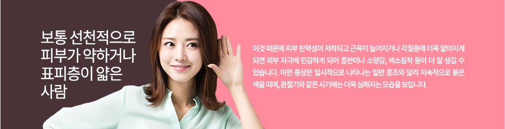 보통 선천적으로 피부가 약하거나 표피층이 얇은 사람에게 잘 생기기 쉬우며 이것 때문에 피부 탄력성이 저하되고 근육이 늘어지거나 각질층에 더욱 얇아지게 되면 외부 자극에 민감하게 되어 홍반이나 소양감, 색소침착 등이 더 잘 생길 수 있습니다.
이런 증상은 일시적으로 나타나는 일반 홍조와 달리 지속적으로 붉은 색을 띠며, 환절기와 같은 시기에는 더욱 심해지는 모습을 보입니다.
