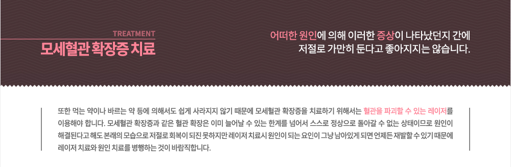 -모세혈관 확장증 치료 
어떠한 원인에 의해 이러한 증상이 나타났던지 간에 혈관 확장이 발생하면 저절로 가만히 둔다고 좋아지지는 않습니다. 또한 먹는 약이나 바르는 약 등에 의해서도 쉽게 사라지지 않기 때문에 모세혈관 확장증을 치료하기 위해서는 혈관을 파괴할 수 있는 레이저를 이용해야 합니다.
모세혈관 확장증과 같은 혈관 확장은 이미 늘어날 수 있는 한계를 넘어서 스스로 정상으로 돌아갈 수 없는 상태이므로 원인이 해결된다고 해도 본래의 모습으로 저절로 회복이 되진 못하지만 레이저 치료시 원인이 되는 요인이 그냥 남아있게 되면 언제든 재발할 수 있기 때문에 레이저 치료와 원인 치료를 병행하는 것이 바람직합니다.
