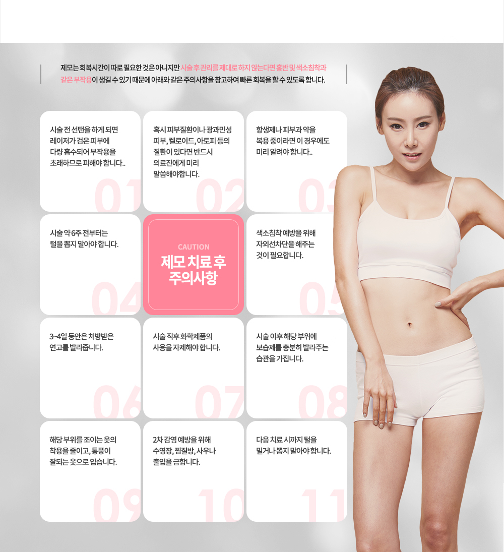 레이저 제모 시술 전후 주의사항
제모는 회복시간이 따로 필요한 것은 아니지만 시술 후 관리를 제대로 하지 않는다면 홍반 및 색소침착과 같은 부작용이 생길 수 있기 때문에 아래와 같은 주의사항을 참고하여 빠른 회복을 할 수 있도록 합니다.
시술 전 선탠을 하게 되면 레이저가 검은 피부에 다량 흡수되어 부작용을 초래하므로 피해야 합니다.
혹시 피부질환이나 광과민성 피부, 켈로이드, 아토피 등의 질환이 있다면 반드시 의료진에게 미리 말씀해야합니다.
항생제나 피부과 약을 복용 중이라면 이 경우에도 미리 알려야 합니다.
시술 약 6주 전부터는 털을 뽑지 말아야 합니다.
색소침착 예방을 위해 자외선차단을 해주는 것이 필요합니다.
3~4일 동안은 처방받은 연고를 발라줍니다.
시술 직후 화학제품의 사용을 자제해야 합니다.
시술 이후 해당 부위에 보습제를 충분히 발라주는 습관을 가집니다.
해당 부위를 조이는 옷의 착용을 줄이고, 통풍이 잘되는 옷으로 입습니다.
2차 감염 예방을 위해 수영장, 찜질방, 사우나 출입을 금합니다.
다음 치료 시까지 털을 밀거나 뽑지 말아야 합니다.
