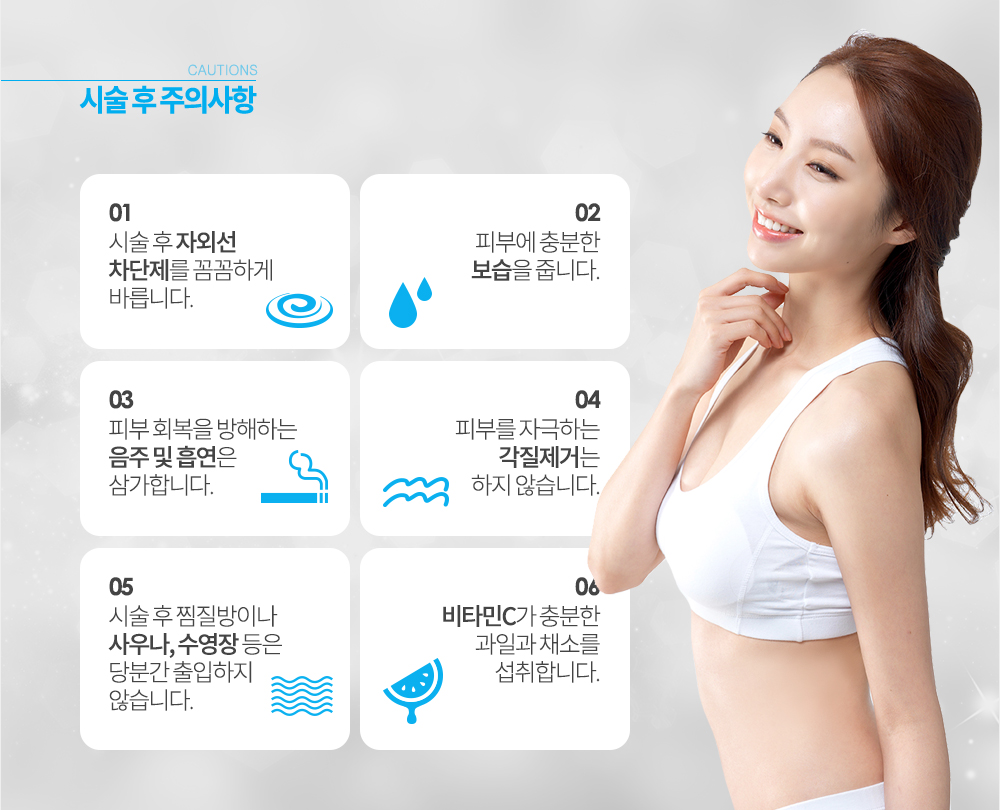 레이저토닝 후 주의사항
시술 후 자외선 차단제를 꼼꼼하게 바릅니다.
시술 후 찜질방이나 사우나, 수영장 등은 당분간 출입하지 않습니다.
피부에 충분한 보습을 줍니다.
피부 회복을 방해하는 음주 및 흡연은 삼가합니다.
피부를 자극하는 각질제거는 하지 않습니다.
비타민C가 충분한 과일과 채소를 섭취합니다.
