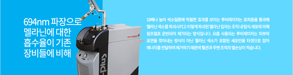 특징
694nm 파장으로 멜라닌에 대한 흡수율이 기존 장비들에 비해 10배나 높아 색소질환에 탁월한 효과를 보이는 루비레이저는 표피층을 통과해 멜라닌 색소를 파괴시키고 이렇게 파괴된 멜라닌 입자는 조직 내 탐식 세포에 의해 림프절로 운반되어 제거되는 방식입니다. 요즘 사용되는 루비레이저는 피부의 표면을 깎아내는 방식이 아닌 멜라닌 색소가 포함된 세포만을 타겟으로 잡아 에너지를 전달하여 제거하기 때문에 혈관과 주변 조직의 열손상이 적습니다.