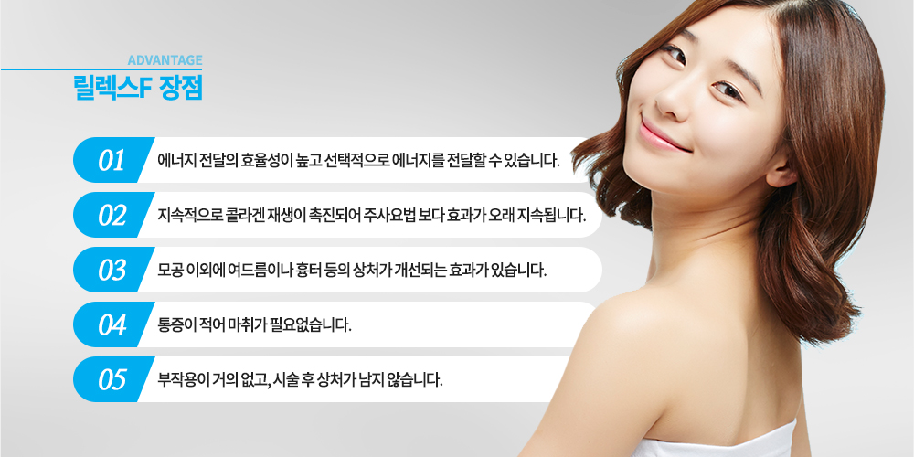 장점
에너지 전달의 효율성이 높고 선택적으로 에너지를 전달할 수 있습니다.
지속적으로 콜라겐 재생이 촉진되어 주사요법 보다 효과가 오래 지속됩니다.
모공 이외에 여드름이나 흉터 등의 상처가 개선되는 효과가 있습니다.
통증이 적어 마취가 필요없습니다.
부작용이 거의 없고, 시술 후 상처가 남지 않습니다.
