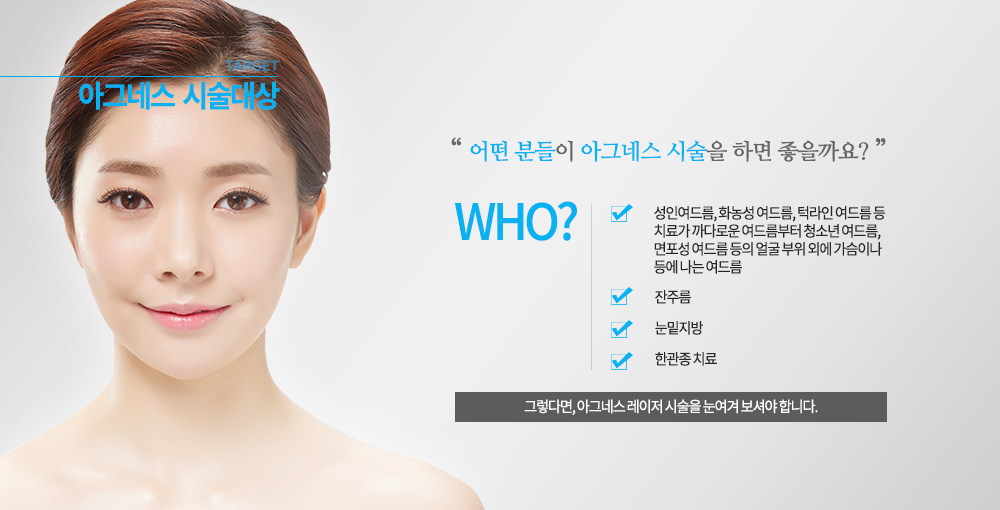 -시술대상
성인여드름, 화농성 여드름, 턱라인 여드름 등 치료가 까다로운 여드름부터 청소년 여드름, 면포성 여드름 등의 얼굴 부위 외에 가슴이나 등에 나는 여드름에도 효과적입니다. 
잔주름, 눈밑지방, 한관종 치료
