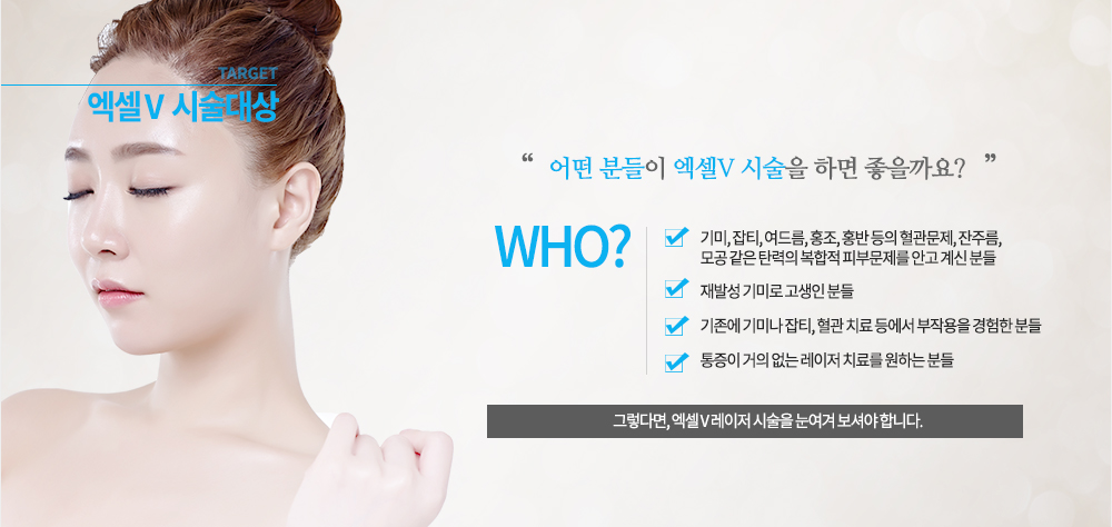 -시술대상
기미, 잡티, 여드름, 홍조, 홍반 등의 혈관문제, 잔주름, 모공 같은 탄력의 복합적 피부문제를 안고 계신 분들
재발성 기미로 고생인 분들
기존에 기미나 잡티, 혈관 치료 등에서 부작용을 경험한 분들
통증이 거의 없는 레이저 치료를 원하는 분들

