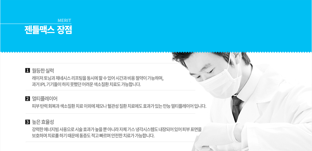 -장점
#월등한 실력 : 레이저 토닝과 제네시스 리프팅을 동시에 할 수 있어 시간과 비용 절약이 가능하며, 과거 IPL 기기들이 하지 못했던 어려운 색소질환 치료도 가능합니다.
#멀티플레이어 : 피부 탄력 회복과 색소질환 치료 이외에 제모나 혈관성 질환 치료에도 효과가 있는 만능 멀티플레이어 입니다.
#높은 효율성 : 강력한 에너지빔 사용으로 시술 효과가 높을 뿐 아니라 자체 가스 냉각시스템도 내장되어 있어 피부 표면을 보호하며 치료를 하기 때문에 통증도 적고 빠르며 안전한 치료가 가능합니다.


