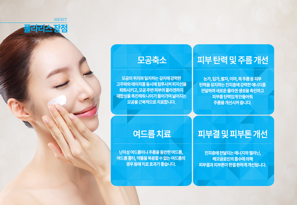 -장점
모공축소 : 모공의 위치와 일치하는 깊이에 강력한 고주파와 레이저를 동시에 침투시켜 피지선을 퇴화시키고, 모공 주변 피부의 콜라겐까지 재합성을 촉진해줘 나이가 들어가며 넓어지는 모공을 근복적으로 치료합니다.
피부 탄력 및 주름 개선 : 눈가, 입가, 팔자, 이마, 목 주름 등 피부 탄력을 유지하는 진피층에 강력한 에너지를 전달하여 새로운 콜라겐 생성을 촉진하고 피부를 탄력있게 만들어줘 주름을 개선시켜 줍니다. 
여드름 치료 : 난치성 여드름이나 주름을 동반한 여드름, 여드름 흉터, 약물을 복용할 수 없는 여드름의 경우 등에 치료 효과가 좋습니다.
피부결 및 피부톤 개선 : 진피층에 전달되는 에너지와 멜라닌, 헤모글로빈의 흡수에 의해 피부결과 피부톤이 한결 환하게 개선됩니다.


