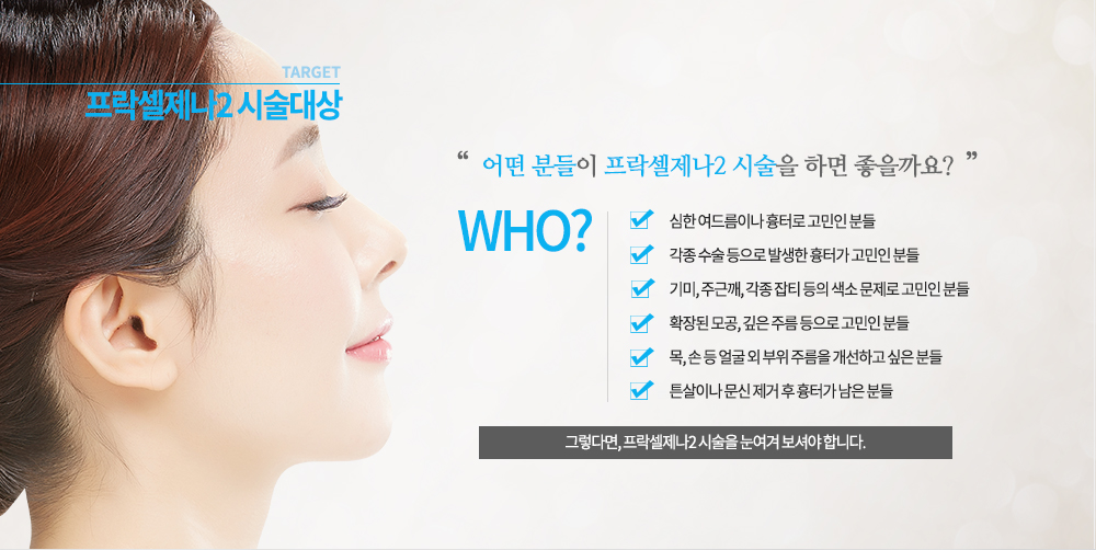 -시술대상
심한 여드름이나 흉터로 고민인 분들
각종 수술 등으로 발생한 흉터가 고민인 분들
기미, 주근깨, 각종 잡티 등의 색소 문제로 고민인 분들
확장된 모공, 깊은 주름 등으로 고민인 분들
목, 손 등 얼굴 외 부위 주름을 개선하고 싶은 분들
튼살이나 문신 제거 후 흉터가 남은 분들


